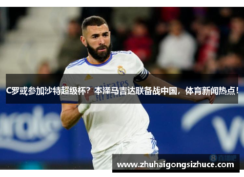 C罗或参加沙特超级杯？本泽马吉达联备战中国，体育新闻热点！